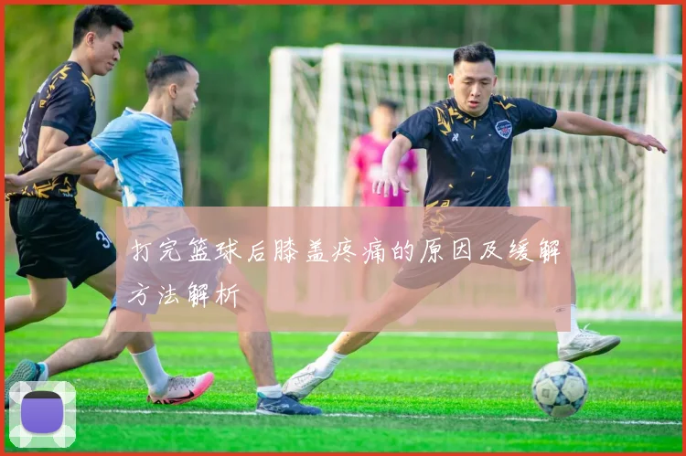 打完篮球后膝盖疼痛的原因及缓解方法解析