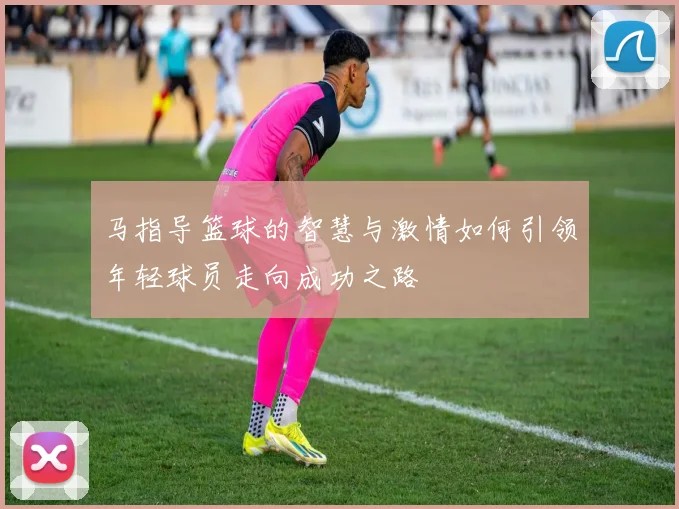 马指导篮球的智慧与激情如何引领年轻球员走向成功之路