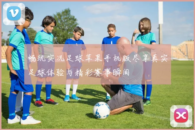 畅玩实况足球苹果手机版尽享真实足球体验与精彩赛事瞬间